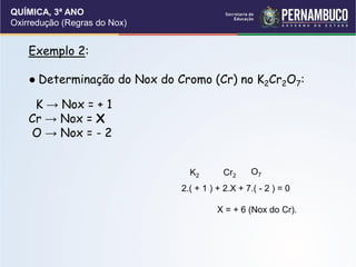 QUÍMICA, 3ª ANO
Oxirredução (Regras do Nox)
Exemplo 2:
● Determinação do Nox do Cromo (Cr) no K2Cr2O7:
K → Nox = + 1
Cr → Nox = X
O → Nox = - 2
K2 Cr2 O7
2.( + 1 ) + 2.X + 7.( - 2 ) = 0
X = + 6 (Nox do Cr).
 