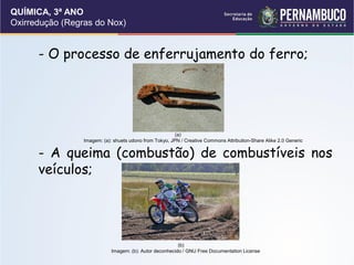 QUÍMICA, 3ª ANO
Oxirredução (Regras do Nox)
- O processo de enferrujamento do ferro;
- A queima (combustão) de combustíveis nos
veículos;
(a)
Imagem: (a): shuets udono from Tokyo, JPN / Creative Commons Attribution-Share Alike 2.0 Generic
(b)
Imagem: (b): Autor deconhecido / GNU Free Documentation License
 