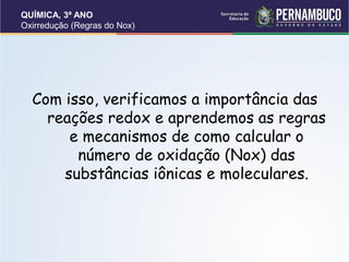 QUÍMICA, 3ª ANO
Oxirredução (Regras do Nox)
Com isso, verificamos a importância das
reações redox e aprendemos as regras
e mecanismos de como calcular o
número de oxidação (Nox) das
substâncias iônicas e moleculares.
 
