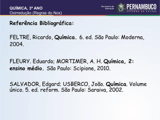 QUÍMICA, 3ª ANO
Oxirredução (Regras do Nox)
Referência Bibliográfica:
FELTRE, Ricardo, Química. 6. ed. São Paulo: Moderna,
2004.
FLEURY. Eduardo; MORTIMER, A. H. Química, 2:
ensino médio. São Paulo: Scipione, 2010.
SALVADOR, Edgard; USBERCO, João. Química. Volume
único. 5. ed. reform. São Paulo: Saraiva, 2002.
 