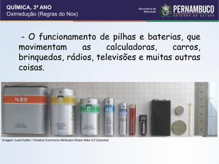 QUÍMICA, 3ª ANO
Oxirredução (Regras do Nox)
- O funcionamento de pilhas e baterias, que
movimentam as calculadoras, carros,
brinquedos, rádios, televisões e muitas outras
coisas.
Imagem: Lead holder / Creative Commons Attribution-Share Alike 3.0 Unported
 