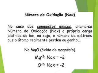 QUÍMICA, 3ª ANO
Oxirredução (Regras do Nox)
Número de Oxidação (Nox)
No caso dos compostos iônicos, chama-se
Número de Oxidação (Nox) a própria carga
elétrica do íon, ou seja, o número de elétrons
que o átomo realmente perdeu ou ganhou.
No MgO (óxido de magnésio)
Mg+2: Nox = +2
O-2: Nox = -2
 