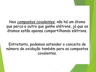 QUÍMICA, 3ª ANO
Oxirredução (Regras do Nox)
Nos compostos covalentes, não há um átomo
que perca e outro que ganhe elétrons, já que os
átomos estão apenas compartilhando elétrons.
Entretanto, podemos estender o conceito de
número de oxidação também para os compostos
covalentes.
 