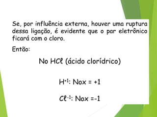 QUÍMICA, 3ª ANO
Oxirredução (Regras do Nox)
Se, por influência externa, houver uma ruptura
dessa ligação, é evidente que o par eletrônico
ficará com o cloro.
Então:
No HCℓ (ácido clorídrico)
H+1: Nox = +1
Cℓ-1: Nox =-1
 