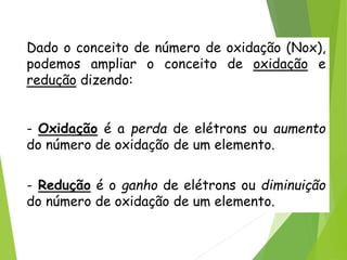 QUÍMICA, 3ª ANO
Oxirredução (Regras do Nox)
Dado o conceito de número de oxidação (Nox),
podemos ampliar o conceito de oxidação e
redução dizendo:
- Oxidação é a perda de elétrons ou aumento
do número de oxidação de um elemento.
- Redução é o ganho de elétrons ou diminuição
do número de oxidação de um elemento.
 
