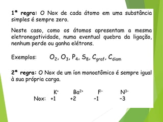 QUÍMICA, 3ª ANO
Oxirredução (Regras do Nox)
1ª regra: O Nox de cada átomo em uma substância
simples é sempre zero.
Neste caso, como os átomos apresentam a mesma
eletronegatividade, numa eventual quebra da ligação,
nenhum perde ou ganha elétrons.
Exemplos: O2, O3, P4, S8, Cgraf, Cdiam
2ª regra: O Nox de um íon monoatômico é sempre igual
à sua própria carga.
K+ Ba2+ F– N3–
Nox: +1 +2 –1 –3
 