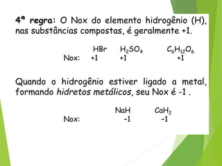 QUÍMICA, 3ª ANO
Oxirredução (Regras do Nox)
4ª regra: O Nox do elemento hidrogênio (H),
nas substâncias compostas, é geralmente +1.
HBr H2SO4 C6H12O6
Nox: +1 +1 +1
Quando o hidrogênio estiver ligado a metal,
formando hidretos metálicos, seu Nox é -1 .
NaH CaH2
Nox: –1 –1
 