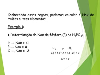 QUÍMICA, 3ª ANO
Oxirredução (Regras do Nox)
Conhecendo essas regras, podemos calcular o Nox de
muitos outros elementos.
Exemplo 1:
● Determinação do Nox do fósforo (P) no H3PO4:
H → Nox = +1
P → Nox = X
O → Nox = -2
H 3 P O 4
3.( + 1 ) + X + 4.( - 2 ) = 0
X = + 5
 