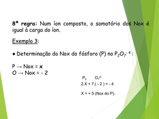 QUÍMICA, 3ª ANO
Oxirredução (Regras do Nox)
8ª regra: Num íon composto, o somatório dos Nox é
igual à carga do íon.
Exemplo 3:
● Determinação do Nox do fósforo (P) no P2O7
- 4 :
P → Nox = x
O → Nox = - 2
P2 O7
4-
2.X + 7.( - 2 ) = - 4
X = + 5 (Nox do P).
 