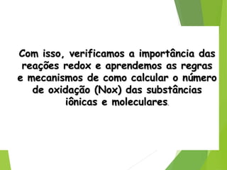 QUÍMICA, 3ª ANO
Oxirredução (Regras do Nox)
Com isso, verificamos a importância das
reações redox e aprendemos as regras
e mecanismos de como calcular o número
de oxidação (Nox) das substâncias
iônicas e moleculares.
 