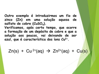 QUÍMICA, 3ª ANO
Oxirredução (Regras do Nox)
Outro exemplo é introduzirmos um fio de
zinco (Zn) em uma solução aquosa de
sulfato de cobre (CuSO4).
Verificamos, após certo tempo, que ocorre
a formação de um depósito de cobre e que a
solução aos poucos, vai deixando de ser
azul, que é característica dos íons Cu2+.
Zn(s) + Cu 2+(aq)  Zn2+(aq) + Cu(s)
 