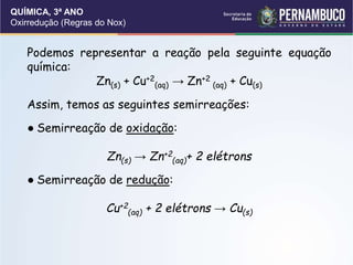 QUÍMICA, 3ª ANO
Oxirredução (Regras do Nox)
Podemos representar a reação pela seguinte equação
química:
Zn(s) + Cu+2
(aq) → Zn+2
(aq) + Cu(s)
Assim, temos as seguintes semirreações:
● Semirreação de oxidação:
Zn(s) → Zn+2
(aq)+ 2 elétrons
● Semirreação de redução:
Cu+2
(aq) + 2 elétrons → Cu(s)
 