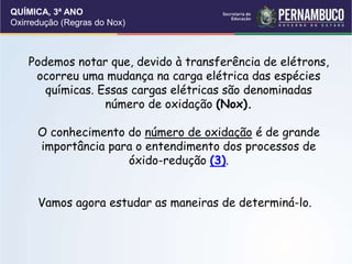 QUÍMICA, 3ª ANO
Oxirredução (Regras do Nox)
Podemos notar que, devido à transferência de elétrons,
ocorreu uma mudança na carga elétrica das espécies
químicas. Essas cargas elétricas são denominadas
número de oxidação (Nox).
O conhecimento do número de oxidação é de grande
importância para o entendimento dos processos de
óxido-redução (3).
Vamos agora estudar as maneiras de determiná-lo.
 