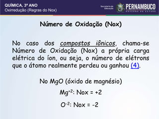 QUÍMICA, 3ª ANO
Oxirredução (Regras do Nox)
Número de Oxidação (Nox)
No caso dos compostos iônicos, chama-se
Número de Oxidação (Nox) a própria carga
elétrica do íon, ou seja, o número de elétrons
que o átomo realmente perdeu ou ganhou (4).
No MgO (óxido de magnésio)
Mg+2: Nox = +2
O-2: Nox = -2
 