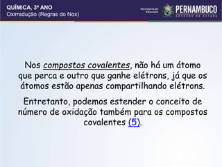 QUÍMICA, 3ª ANO
Oxirredução (Regras do Nox)
Nos compostos covalentes, não há um átomo
que perca e outro que ganhe elétrons, já que os
átomos estão apenas compartilhando elétrons.
Entretanto, podemos estender o conceito de
número de oxidação também para os compostos
covalentes (5).
 