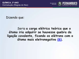 QUÍMICA, 3ª ANO
Oxirredução (Regras do Nox)
Dizendo que:
Seria a carga elétrica teórica que o
átomo iria adquirir se houvesse quebra da
ligação covalente, ficando os elétrons com o
átomo mais eletronegativo (6).
 