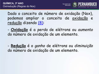 QUÍMICA, 3ª ANO
Oxirredução (Regras do Nox)
Dado o conceito de número de oxidação (Nox),
podemos ampliar o conceito de oxidação e
redução dizendo (8):
- Oxidação é a perda de elétrons ou aumento
do número de oxidação de um elemento.
- Redução é o ganho de elétrons ou diminuição
do número de oxidação de um elemento.
 