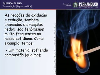 QUÍMICA, 3ª ANO
Oxirredução (Regras do Nox)
As reações de oxidação
e redução, também
chamadas de reações
redox, são fenômenos
muito frequentes no
nosso cotidiano. Como
exemplo, temos:
- Um material sofrendo
combustão (queima); Imagem:
Sebastian
Ritter
/
Creative
Commons
Attribution-Share
Alike
2.5
Generic
 