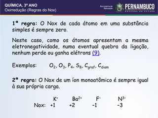 QUÍMICA, 3ª ANO
Oxirredução (Regras do Nox)
1ª regra: O Nox de cada átomo em uma substância
simples é sempre zero.
Neste caso, como os átomos apresentam a mesma
eletronegatividade, numa eventual quebra da ligação,
nenhum perde ou ganha elétrons (9).
Exemplos: O2, O3, P4, S8, Cgraf, Cdiam
2ª regra: O Nox de um íon monoatômico é sempre igual
à sua própria carga.
K+ Ba2+ F– N3–
Nox: +1 +2 –1 –3
 