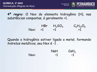 QUÍMICA, 3ª ANO
Oxirredução (Regras do Nox)
4ª regra: O Nox do elemento hidrogênio (H), nas
substâncias compostas, é geralmente +1.
HBr H2SO4 C6H12O6
Nox: +1 +1 +1
Quando o hidrogênio estiver ligado a metal, formando
hidretos metálicos, seu Nox é -1 .
NaH CaH2
Nox: –1 –1
 