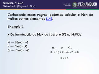 QUÍMICA, 3ª ANO
Oxirredução (Regras do Nox)
Conhecendo essas regras, podemos calcular o Nox de
muitos outros elementos (14).
Exemplo 1:
● Determinação do Nox do fósforo (P) no H3PO4:
H → Nox = +1
P → Nox = X
O → Nox = -2
H 3 P O 4
3.( + 1 ) + X + 4.( - 2 ) = 0
X = + 5
 