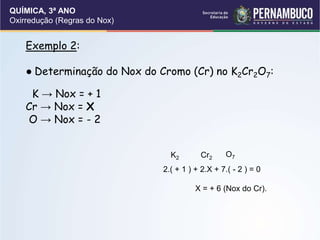 QUÍMICA, 3ª ANO
Oxirredução (Regras do Nox)
Exemplo 2:
● Determinação do Nox do Cromo (Cr) no K2Cr2O7:
K → Nox = + 1
Cr → Nox = X
O → Nox = - 2
K2 Cr2 O7
2.( + 1 ) + 2.X + 7.( - 2 ) = 0
X = + 6 (Nox do Cr).
 