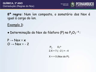 QUÍMICA, 3ª ANO
Oxirredução (Regras do Nox)
8ª regra: Num íon composto, o somatório dos Nox é
igual à carga do íon.
Exemplo 3:
● Determinação do Nox do fósforo (P) no P2O7
- 4 :
P → Nox = x
O → Nox = - 2
P2 O7
4-
2.X + 7.( - 2 ) = - 4
X = + 5 (Nox do P).
 