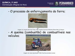QUÍMICA, 3ª ANO
Oxirredução (Regras do Nox)
- O processo de enferrujamento do ferro;
- A queima (combustão) de combustíveis nos
veículos;
(a)
Imagem: (a): shuets udono from Tokyo, JPN / Creative Commons Attribution-Share Alike 2.0 Generic
(b)
Imagem: (b): Autor deconhecido / GNU Free Documentation License
 
