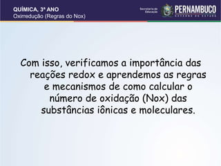 QUÍMICA, 3ª ANO
Oxirredução (Regras do Nox)
Com isso, verificamos a importância das
reações redox e aprendemos as regras
e mecanismos de como calcular o
número de oxidação (Nox) das
substâncias iônicas e moleculares.
 