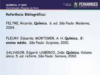 QUÍMICA, 3ª ANO
Oxirredução (Regras do Nox)
Referência Bibliográfica:
FELTRE, Ricardo, Química. 6. ed. São Paulo: Moderna,
2004.
FLEURY. Eduardo; MORTIMER, A. H. Química, 2:
ensino médio. São Paulo: Scipione, 2010.
SALVADOR, Edgard; USBERCO, João. Química. Volume
único. 5. ed. reform. São Paulo: Saraiva, 2002.
 