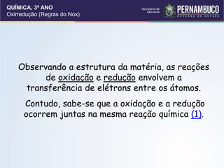QUÍMICA, 3ª ANO
Oxirredução (Regras do Nox)
Observando a estrutura da matéria, as reações
de oxidação e redução envolvem a
transferência de elétrons entre os átomos.
Contudo, sabe-se que a oxidação e a redução
ocorrem juntas na mesma reação química (1).
 