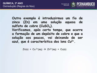 QUÍMICA, 3ª ANO
Oxirredução (Regras do Nox)
Outro exemplo é introduzirmos um fio de
zinco (Zn) em uma solução aquosa de
sulfato de cobre (CuSO4).
Verificamos, após certo tempo, que ocorre
a formação de um depósito de cobre e que a
solução aos poucos, vai deixando de ser
azul, que é característica dos íons Cu2+.
Zn(s) + Cu 2+(aq)  Zn2+(aq) + Cu(s)
 