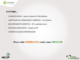Para cada PROBLEMA existe uma SOLUÇÃO
o CUIDAR DO SOLO – base do sistema iLP São Matheus
o ADAPTAÇÃO DE VARIEDADES E HÍBRIDOS – max Sistema
o MELHORAMENTO GENÉTICO – SP e qualidade carne
o PECUÁRIA BASE PASTO – desafio da SP
o COMERCIALIZAÇÃO DIFERENCIADA
FUTURO...
 