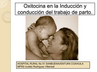 Oxitocina en la Inducción y conducción del trabajo de parto. HOSPITAL RURAL No 51 SANBUENAVENTURA COAHUILA MPSS Uvaldo Rodríguez Villarreal 
