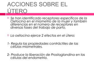 ACCIONES SOBRE EL
ÚTERO
   Se han identificado receptores específicos de la
    Oxitocina en el miometrio de la mujer y también
    diferencias en el número de receptores en
    diversas fases del trabajo de parto.

   La oxitocina ejerce 2 efectos en el útero:

1- Regula las propiedades contráctiles de las
  células miometrales.

2- Produce la liberación de Prostaglandina en las
  células del endometrio.
 