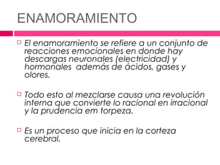 ENAMORAMIENTO
   El enamoramiento se refiere a un conjunto de
    reacciones emocionales en donde hay
    descargas neuronales (electricidad) y
    hormonales además de ácidos, gases y
    olores.

   Todo esto al mezclarse causa una revolución
    interna que convierte lo racional en irracional
    y la prudencia em torpeza.

   Es un proceso que inicia en la corteza
    cerebral.
 