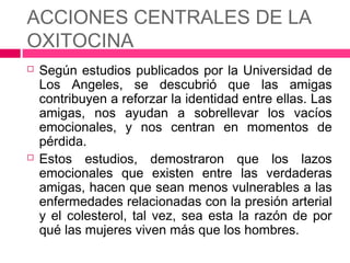 ACCIONES CENTRALES DE LA
OXITOCINA
   Según estudios publicados por la Universidad de
    Los Angeles, se descubrió que las amigas
    contribuyen a reforzar la identidad entre ellas. Las
    amigas, nos ayudan a sobrellevar los vacíos
    emocionales, y nos centran en momentos de
    pérdida.
   Estos estudios, demostraron que los lazos
    emocionales que existen entre las verdaderas
    amigas, hacen que sean menos vulnerables a las
    enfermedades relacionadas con la presión arterial
    y el colesterol, tal vez, sea esta la razón de por
    qué las mujeres viven más que los hombres.
 