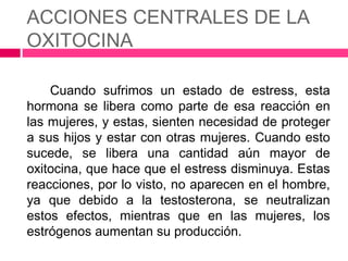 ACCIONES CENTRALES DE LA
OXITOCINA

    Cuando sufrimos un estado de estress, esta
hormona se libera como parte de esa reacción en
las mujeres, y estas, sienten necesidad de proteger
a sus hijos y estar con otras mujeres. Cuando esto
sucede, se libera una cantidad aún mayor de
oxitocina, que hace que el estress disminuya. Estas
reacciones, por lo visto, no aparecen en el hombre,
ya que debido a la testosterona, se neutralizan
estos efectos, mientras que en las mujeres, los
estrógenos aumentan su producción.
 