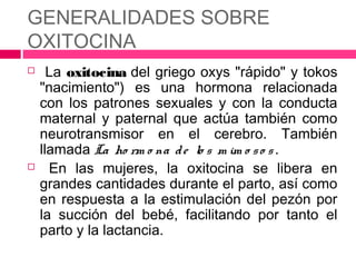 GENERALIDADES SOBRE
OXITOCINA
     La oxitocina del griego oxys "rápido" y tokos
    "nacimiento") es una hormona relacionada
    con los patrones sexuales y con la conducta
    maternal y paternal que actúa también como
    neurotransmisor en el cerebro. También
    llamada La ho rm o na d e lo s m im o s o s .
     En las mujeres, la oxitocina se libera en
    grandes cantidades durante el parto, así como
    en respuesta a la estimulación del pezón por
    la succión del bebé, facilitando por tanto el
    parto y la lactancia.
 