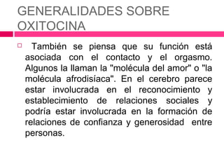 GENERALIDADES SOBRE
OXITOCINA
     También se piensa que su función está
    asociada con el contacto y el orgasmo.
    Algunos la llaman la "molécula del amor" o "la
    molécula afrodisíaca". En el cerebro parece
    estar involucrada en el reconocimiento y
    establecimiento de relaciones sociales y
    podría estar involucrada en la formación de
    relaciones de confianza y generosidad entre
    personas.
 
