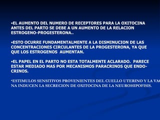 EL AUMENTO DEL NUMERO DE RECEPTORES PARA LA OXITOCINA  ANTES DEL PARTO SE DEBE A UN AUMENTO DE LA RELACION  ESTROGENO-PROGESTERONA.. ESTO OCURRE FUNDAMENTALMENTE A LA DISMINUCION DE LAS  CONCENTRACIONES CIRCULANTES DE LA PROGESTERONA, YA QUE QUE LOS ESTROGENOS  AUMENTAN. EL PAPEL EN EL PARTO NO ESTA TOTALMENTE ACLARADO.  PARECE  ESTAR MEDIADO MAS POR MECANISMOS PARACRINOS QUE ENDO- CRINOS. ESTIMULOS SENSITIVOS PROVENIENTES DEL CUELLO UTERINO Y LA VAGI- NA INDUCEN LA SECRECION DE OXITOCINA DE LA NEUROHIPOFISIS. 