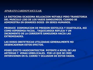 APARATO CARDIOVASCULAR . LA OXITOCINA OCASIONA RELAJACION NOTABLE PERO TRANSITORIA DEL MUSCULO LISO DE LOS VASOS SANGUINEOS, CUANDO SE ADMINISTRA EN GRANDES DOSIS  EN SERES HUMANOS. PRODUCE  DISMINUCION DE PRESION SISTOLICA Y DIASTOLICA, ASI COMO HIPEREMIA FACIAL , TAQUICARDIA REFLEJA Y UN INCREMENTO DE LA CORRIENTE SANGUINEA HACIA LAS EXTREMIDADES. LAS DOSIS OBSTETRICAS UTILIZADAS GENERALMENTE NO DESENCADENAN ESTOS EFECTOS. POSEE EFECTO VASOCONTRICTOR  POTENTE A NIVEL DE LAS ARTERIAS Y  VENAS UMBILICALES.  POR LO QUE SE CREE INTERVIENEN EN EL CIERRE Y OCLUSION DE ESTOS VASOS. 