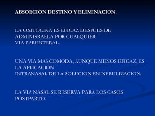 ABSORCION DESTINO Y ELIMINACION . LA OXITOCINA ES EFICAZ DESPUES DE ADMINISRARLA POR CUALQUIER VIA PARENTERAL.  UNA VIA MAS COMODA, AUNQUE MENOS EFICAZ, ES LA APLICACIÓN  INTRANASAL DE LA SOLUCION EN NEBULIZACION. LA VIA NASAL SE RESERVA PARA LOS CASOS POSTPARTO. 