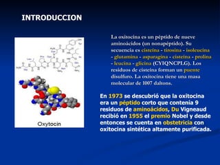 INTRODUCCION La oxitocina es un péptido de nueve aminoácidos (un nonapéptido). Su secuencia es  cisteína  -  tirosina  -  isoleucina  -  glutamina  -  asparagina  -  cisteína  -  prolina  -  leucina  -  glicina  (CYIQNCPLG). Los residuos de cisteína forman un  puente   disulfuro . La oxitocina tiene una masa molecular de 1007 daltons. En  1973  se descubrió que la oxitocina era un  péptido  corto que contenía 9 residuos de  aminoácidos ,  Du  Vigneaud  recibió en  1955  el  premio  Nobel  y desde entonces se cuenta en  obstetricia  con oxitocina sintética altamente purificada. 