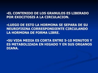 EL CONTENIDO DE LOS GRANULOS ES LIBERADO POR EXOCITOSIS A LA CIRCULACION. LUEGO DE ESTO LA HORMONA SE SEPARA DE SU NEUROFISINA CORRESPONDIENTE CIRCULANDO LA HORMONA DE FORMA LIBRE. SU VIDA MEDIA ES CORTA ENTRE 5-10 MINUTOS Y ES METABOLIZADA EN HIGADO Y EN SUS ORGANOS DIANA. 