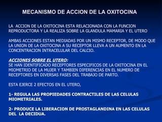 MECANISMO DE ACCION DE LA OXITOCINA LA  ACCION DE LA OXITOCINA ESTA RELACIONADA CON LA FUNCION REPRODUCTORA Y LA REALIZA SOBRE LA GLANDULA MAMARIA Y EL UTERO AMBAS ACCIONES ESTAN MEDIADAS POR UN MISMO RECEPTOR, DE MODO QUE LA UNION DE LA OXITOCINA A SU RECEPTOR LLEVA A UN AUMENTO EN LA CONCENTRACION INTRACELULAR DEL CALCIO. ACCIONES SOBRE EL UTERO : SE HAN IDENTIFICADO RECEPTORES ESPECIFICOS DE LA OXITOCINA EN EL  MIOMETRIO DE LA MUJER Y TAMBIEN DIFERENCIAS EN EL NUMERO DE RECEPTORES EN DIVERSAS FASES DEL TRABAJO DE PARTO. ESTA EJERCE 2 EFECTOS EN EL UTERO,  1- REGULA LAS PROPIEDADES CONTRACTILES DE LAS CELULAS MIOMETRIALES.   2- PRODUCE LA LIBERACION DE PROSTAGLANDINA EN LAS CELULAS DEL  LA DECIDUA. 