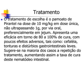 Tratamento
   O tratamento de escolha é o pamoato de
    Pirantel na dose de 10 mg/kg em dose única,
    não ultrapassando 1g, por via oral,
    preferencialmente em jejum. Apresenta uma
    eficácia em torno de 80 a 100% de cura, com
    poucos efeitos adversos, tais como: cefaléia,
    tonturas e distúrbios gastrointestinais leves.
    Sugere-se na maioria dos casos a repetição do
    tratamento, aumentando assim a taxa de cura
    deste nematódeo intestinal.
 