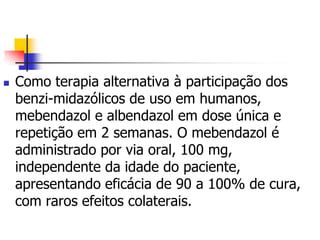    Como terapia alternativa à participação dos
    benzi-midazólicos de uso em humanos,
    mebendazol e albendazol em dose única e
    repetição em 2 semanas. O mebendazol é
    administrado por via oral, 100 mg,
    independente da idade do paciente,
    apresentando eficácia de 90 a 100% de cura,
    com raros efeitos colaterais.
 