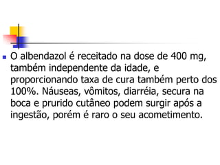    O albendazol é receitado na dose de 400 mg,
    também independente da idade, e
    proporcionando taxa de cura também perto dos
    100%. Náuseas, vômitos, diarréia, secura na
    boca e prurido cutâneo podem surgir após a
    ingestão, porém é raro o seu acometimento.
 