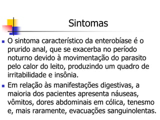 Sintomas
   O sintoma característico da enterobíase é o
    prurido anal, que se exacerba no período
    noturno devido à movimentação do parasito
    pelo calor do leito, produzindo um quadro de
    irritabilidade e insônia.
   Em relação às manifestações digestivas, a
    maioria dos pacientes apresenta náuseas,
    vômitos, dores abdominais em cólica, tenesmo
    e, mais raramente, evacuações sanguinolentas.
 